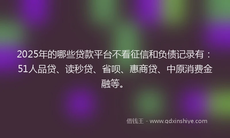 2025年的哪些贷款平台不看征信和负债记录有：51人品贷、读秒贷、省呗、惠商贷、中原消费金融等。