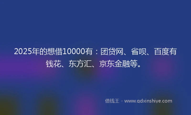 2025年的想借10000有：团贷网、省呗、百度有钱花、东方汇、京东金融等。