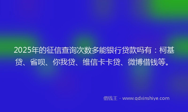 2025年的征信查询次数多能银行贷款吗有：柯基贷、省呗、你我贷、维信卡卡贷、微博借钱等。