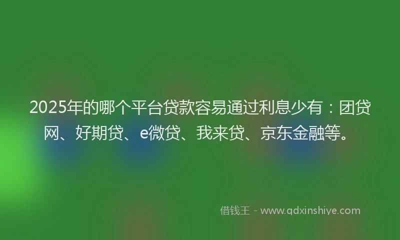 2025年的哪个平台贷款容易通过利息少有：团贷网、好期贷、e微贷、我来贷、京东金融等。