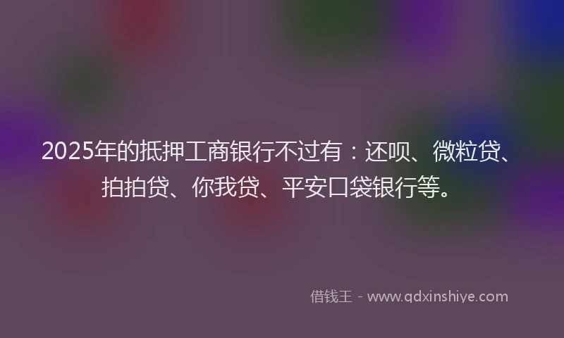 2025年的抵押工商银行不过有：还呗、微粒贷、拍拍贷、你我贷、平安口袋银行等。