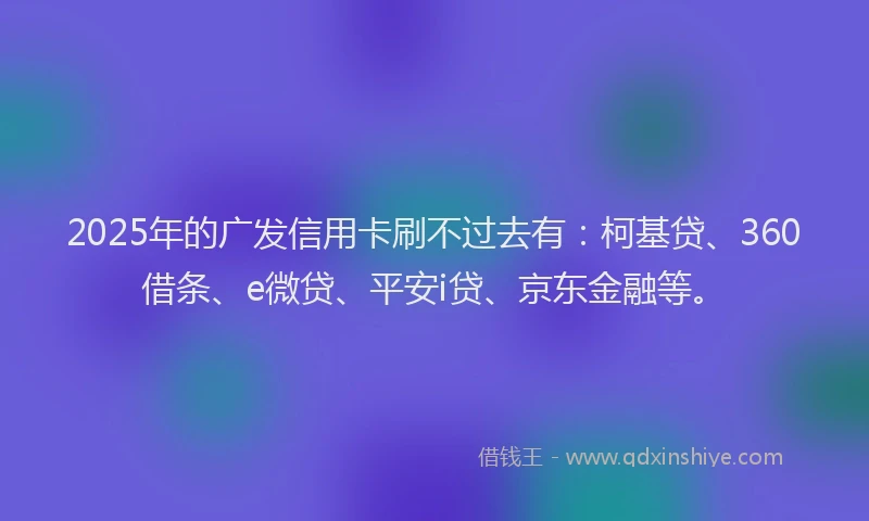 2025年的广发信用卡刷不过去有：柯基贷、360借条、e微贷、平安i贷、京东金融等。