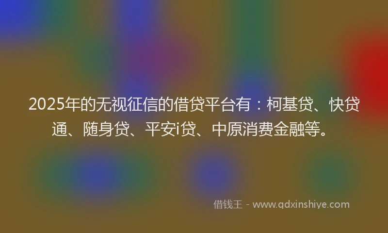 2025年的无视征信的借贷平台有：柯基贷、快贷通、随身贷、平安i贷、中原消费金融等。