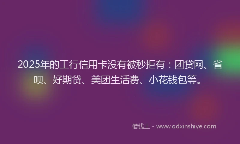 2025年的工行信用卡没有被秒拒有：团贷网、省呗、好期贷、美团生活费、小花钱包等。