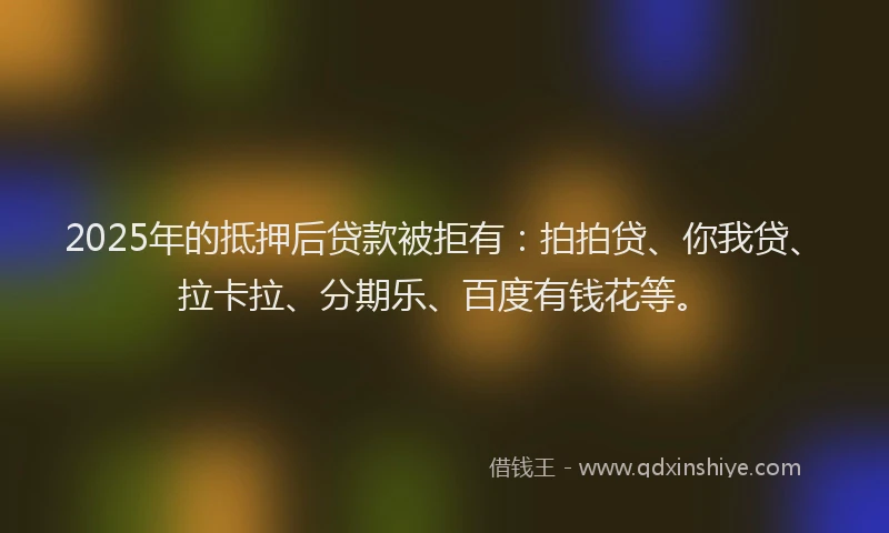 2025年的抵押后贷款被拒有：拍拍贷、你我贷、拉卡拉、分期乐、百度有钱花等。