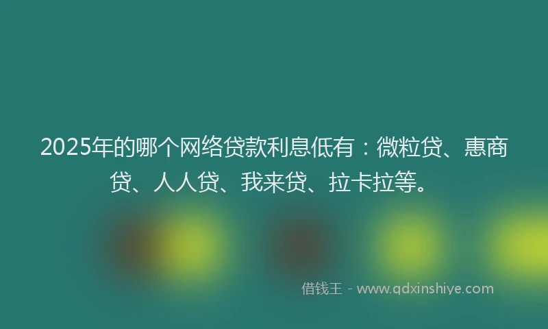 2025年的哪个网络贷款利息低有：微粒贷、惠商贷、人人贷、我来贷、拉卡拉等。