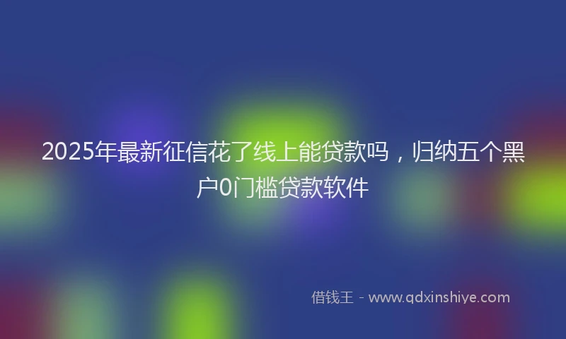 2025年最新征信花了线上能贷款吗，归纳五个黑户0门槛贷款软件