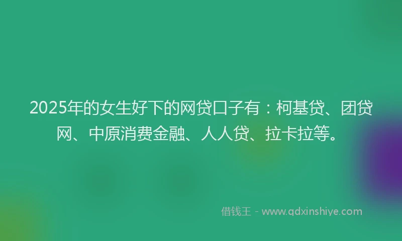 2025年的女生好下的网贷口子有：柯基贷、团贷网、中原消费金融、人人贷、拉卡拉等。