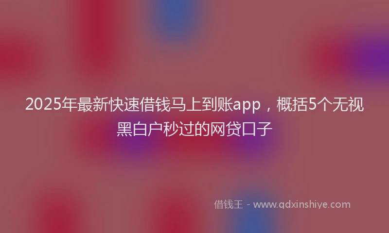 2025年最新快速借钱马上到账app，概括5个无视黑白户秒过的网贷口子