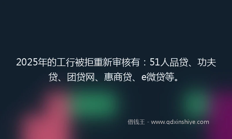 2025年的工行被拒重新审核有：51人品贷、功夫贷、团贷网、惠商贷、e微贷等。