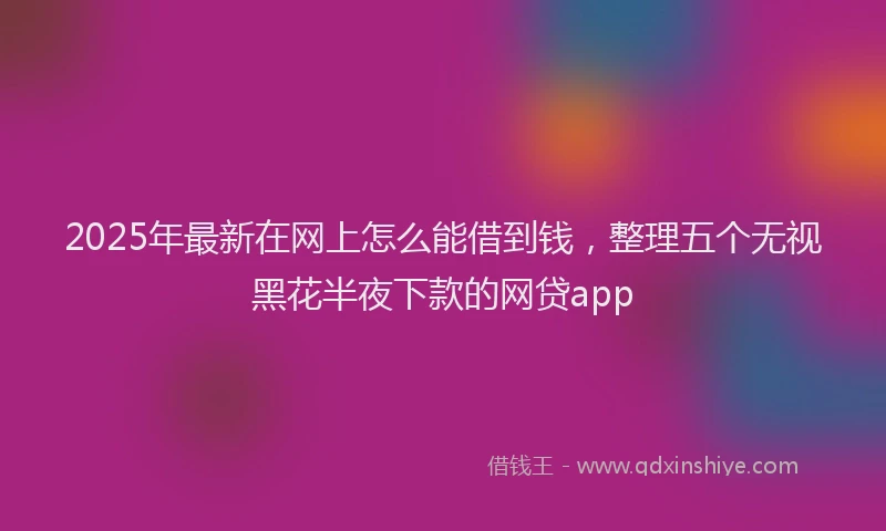 2025年最新在网上怎么能借到钱，整理五个无视黑花半夜下款的网贷app