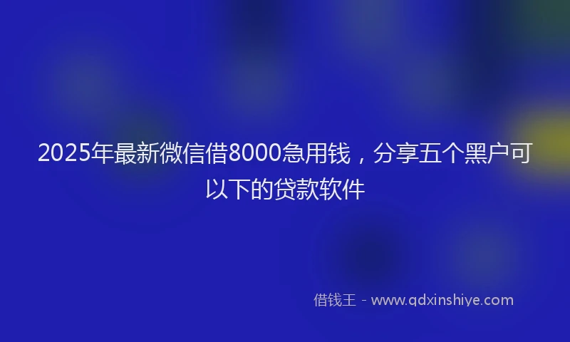 2025年最新微信借8000急用钱，分享五个黑户可以下的贷款软件