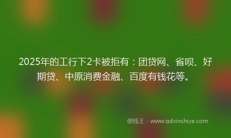 2025年的工行下2卡被拒有：团贷网、省呗、好期贷、中原消费金融、百度有钱花等。