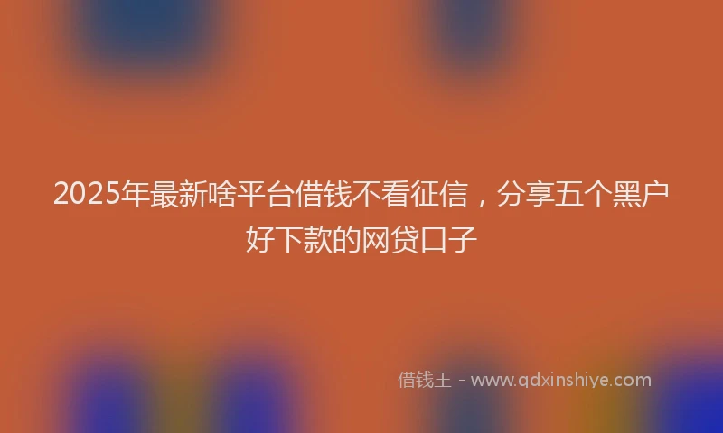 2025年最新啥平台借钱不看征信，分享五个黑户好下款的网贷口子