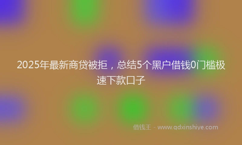 2025年最新商贷被拒，总结5个黑户借钱0门槛极速下款口子
