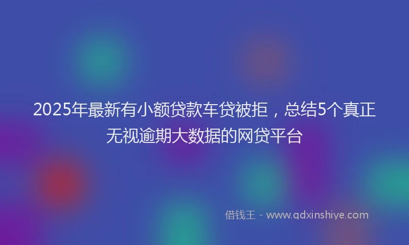 2025年最新有小额贷款车贷被拒，总结5个真正无视逾期大数据的网贷平台