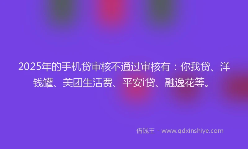 2025年的手机贷审核不通过审核有：你我贷、洋钱罐、美团生活费、平安i贷、融逸花等。