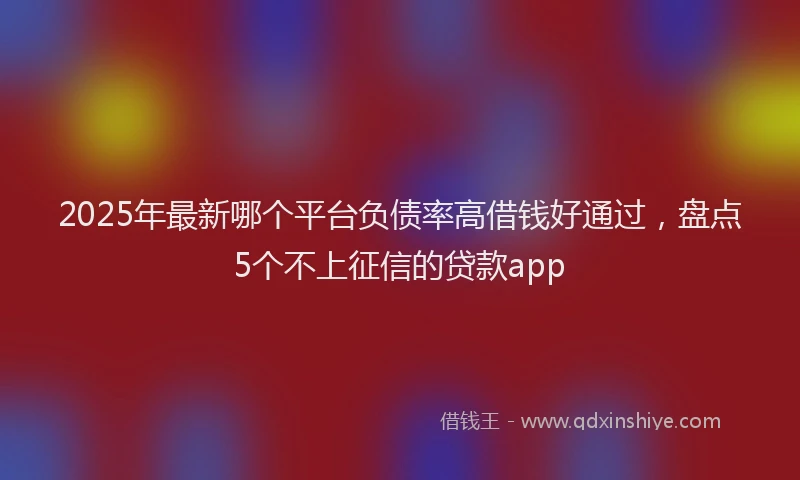 2025年最新哪个平台负债率高借钱好通过，盘点5个不上征信的贷款app