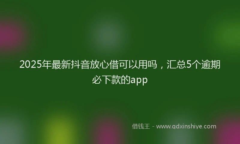 2025年最新抖音放心借可以用吗，汇总5个逾期必下款的app