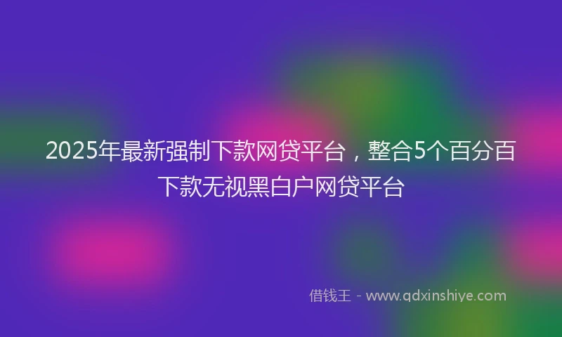 2025年最新强制下款网贷平台，整合5个百分百下款无视黑白户网贷平台