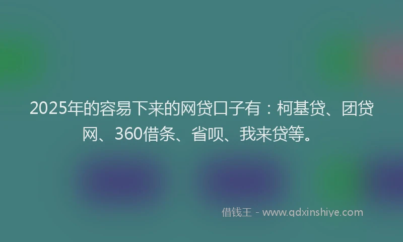 2025年的容易下来的网贷口子有：柯基贷、团贷网、360借条、省呗、我来贷等。