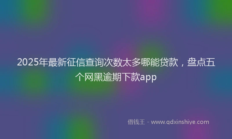 2025年最新征信查询次数太多哪能贷款，盘点五个网黑逾期下款app