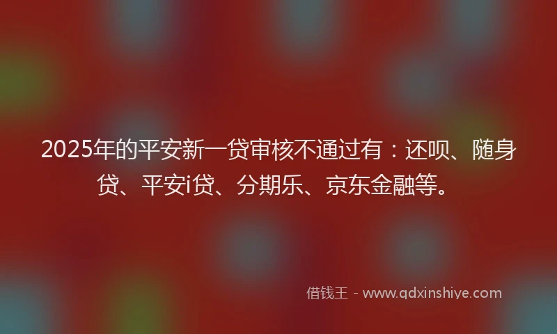 2025年的平安新一贷审核不通过有：还呗、随身贷、平安i贷、分期乐、京东金融等。