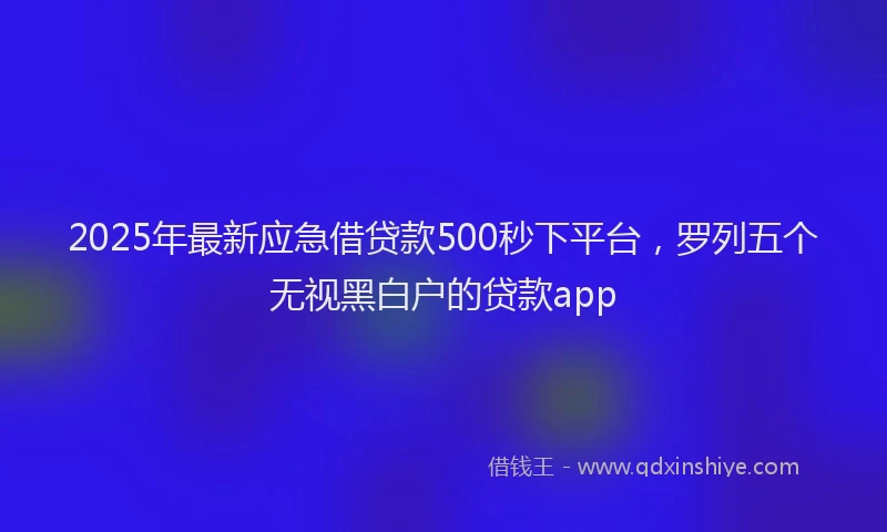 2025年最新应急借贷款500秒下平台，罗列五个无视黑白户的贷款app