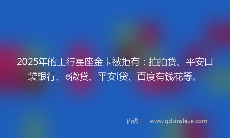 2025年的工行星座金卡被拒有：拍拍贷、平安口袋银行、e微贷、平安i贷、百度有钱花等。