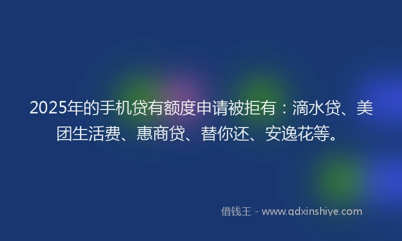 2025年的手机贷有额度申请被拒有：滴水贷、美团生活费、惠商贷、替你还、安逸花等。