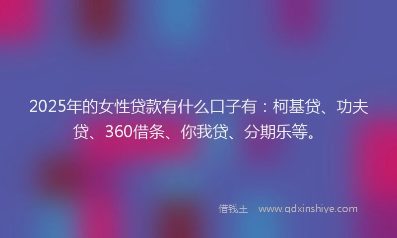 2025年的女性贷款有什么口子有：柯基贷、功夫贷、360借条、你我贷、分期乐等。