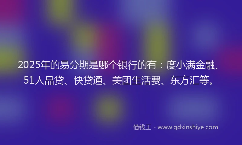 2025年的易分期是哪个银行的有：度小满金融、51人品贷、快贷通、美团生活费、东方汇等。