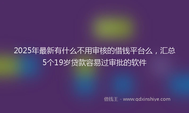 2025年最新有什么不用审核的借钱平台么，汇总5个19岁贷款容易过审批的软件