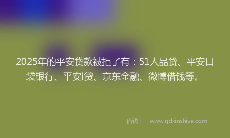 2025年的平安贷款被拒了有：51人品贷、平安口袋银行、平安i贷、京东金融、微博借钱等。