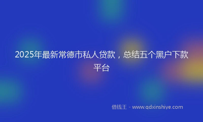 2025年最新常德市私人贷款，总结五个黑户下款平台