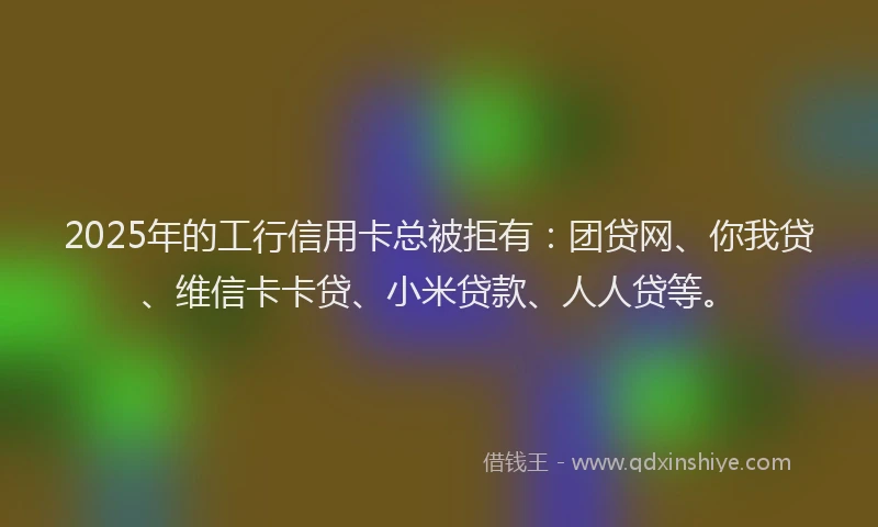2025年的工行信用卡总被拒有：团贷网、你我贷、维信卡卡贷、小米贷款、人人贷等。