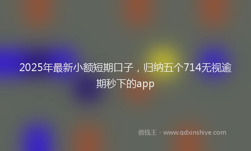 2025年最新小额短期口子，归纳五个714无视逾期秒下的app