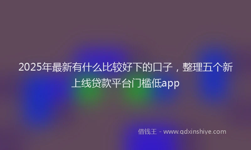 2025年最新有什么比较好下的口子，整理五个新上线贷款平台门槛低app