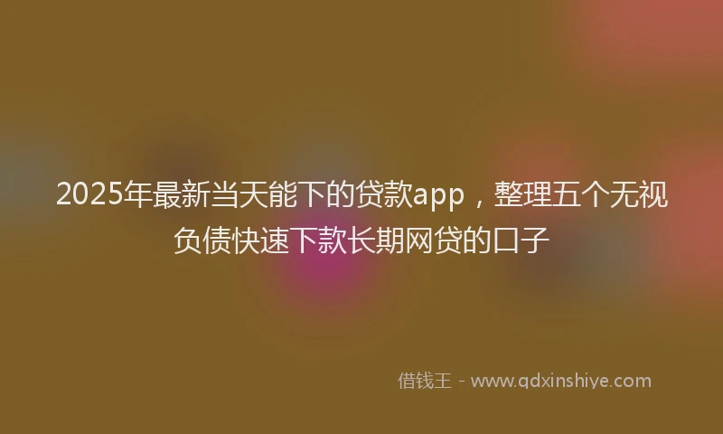 2025年最新当天能下的贷款app，整理五个无视负债快速下款长期网贷的口子