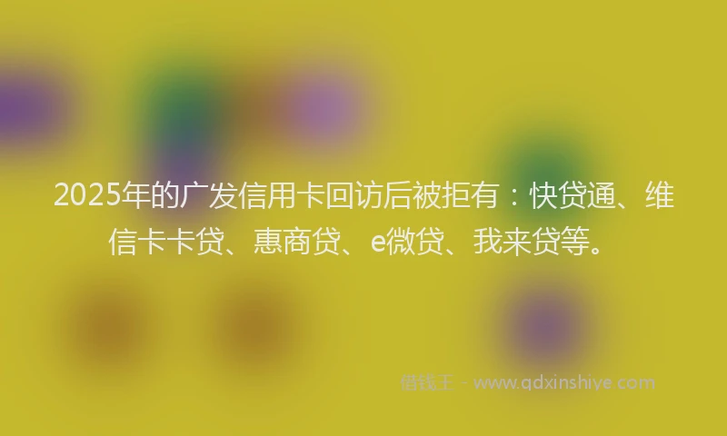 2025年的广发信用卡回访后被拒有：快贷通、维信卡卡贷、惠商贷、e微贷、我来贷等。