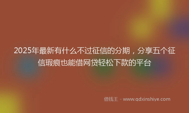 2025年最新有什么不过征信的分期，分享五个征信瑕疵也能借网贷轻松下款的平台