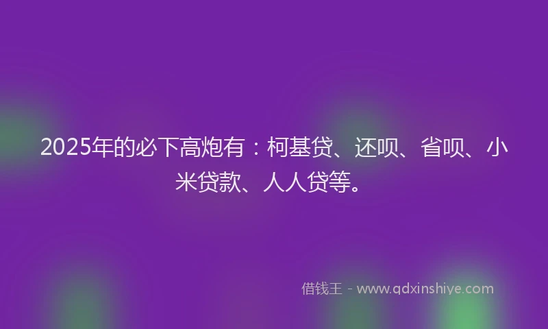 2025年的必下高炮有：柯基贷、还呗、省呗、小米贷款、人人贷等。