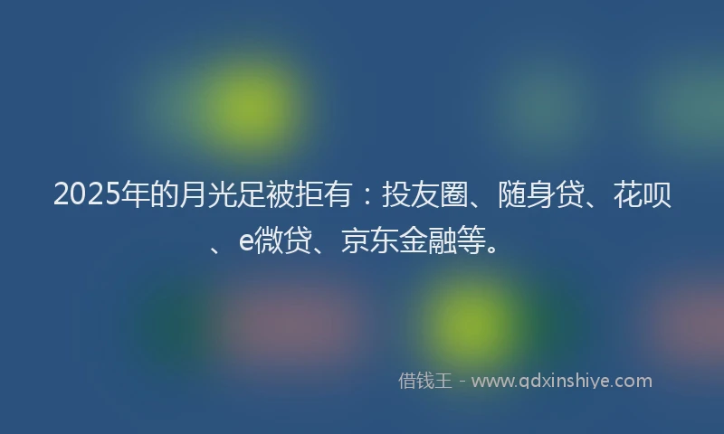 2025年的月光足被拒有：投友圈、随身贷、花呗、e微贷、京东金融等。