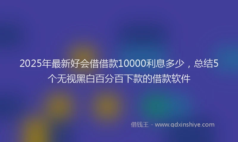2025年最新好会借借款10000利息多少，总结5个无视黑白百分百下款的借款软件