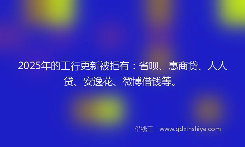 2025年的工行更新被拒有：省呗、惠商贷、人人贷、安逸花、微博借钱等。