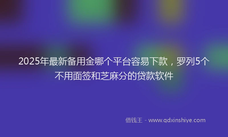 2025年最新备用金哪个平台容易下款，罗列5个不用面签和芝麻分的贷款软件