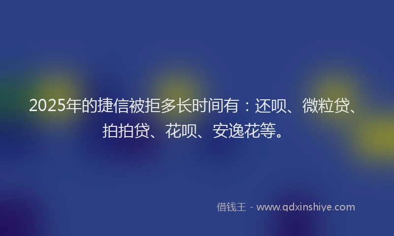 2025年的捷信被拒多长时间有：还呗、微粒贷、拍拍贷、花呗、安逸花等。