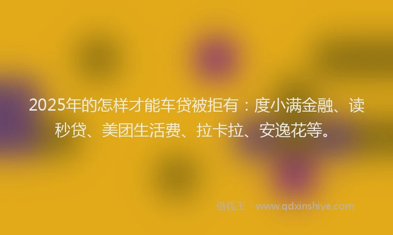 2025年的怎样才能车贷被拒有：度小满金融、读秒贷、美团生活费、拉卡拉、安逸花等。