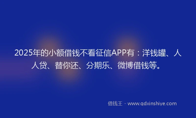 2025年的小额借钱不看征信APP有：洋钱罐、人人贷、替你还、分期乐、微博借钱等。