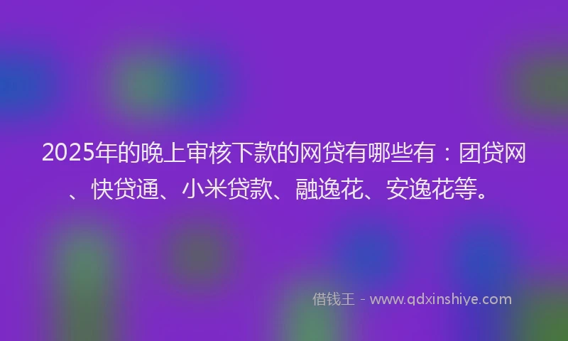 2025年的晚上审核下款的网贷有哪些有：团贷网、快贷通、小米贷款、融逸花、安逸花等。